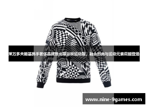 莱万多夫斯基携手奢侈品牌推出限量版运动服,融合时尚与运动元素震撼登场 莱万多夫斯基携手奢侈品牌推出限量版运动服,融合时尚与运动元素震撼登场
