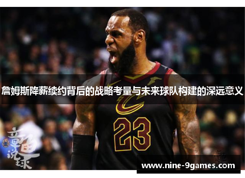 詹姆斯降薪续约背后的战略考量与未来球队构建的深远意义 詹姆斯降薪续约背后的战略考量与未来球队构建的深远意义