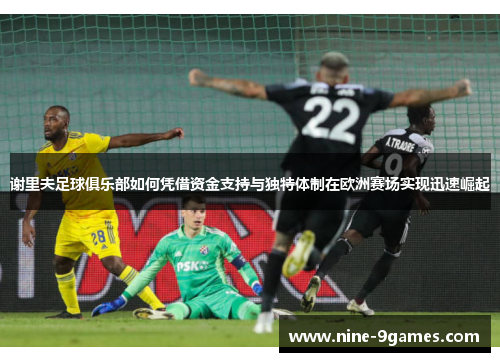 谢里夫足球俱乐部如何凭借资金支持与独特体制在欧洲赛场实现迅速崛起 谢里夫足球俱乐部如何凭借资金支持与独特体制在欧洲赛场实现迅速崛起