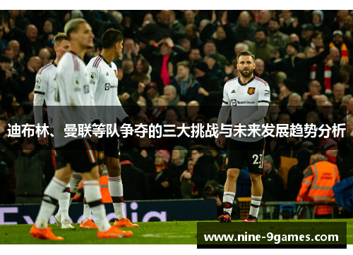 迪布林、曼联等队争夺的三大挑战与未来发展趋势分析 迪布林、曼联等队争夺的三大挑战与未来发展趋势分析