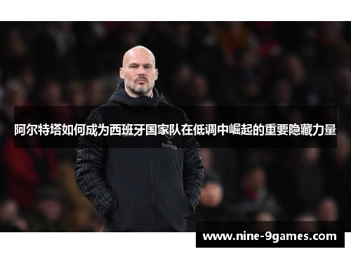 阿尔特塔如何成为西班牙国家队在低调中崛起的重要隐藏力量 阿尔特塔如何成为西班牙国家队在低调中崛起的重要隐藏力量