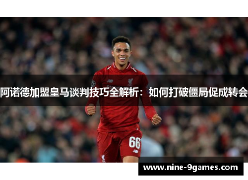 阿诺德加盟皇马谈判技巧全解析：如何打破僵局促成转会
