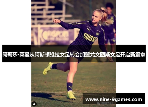 阿莉莎·莱曼从阿斯顿维拉女足转会加盟尤文图斯女足开启新篇章 阿莉莎·莱曼从阿斯顿维拉女足转会加盟尤文图斯女足开启新篇章