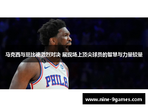马克西与恩比德激烈对决 展现场上顶尖球员的智慧与力量较量 马克西与恩比德激烈对决 展现场上顶尖球员的智慧与力量较量