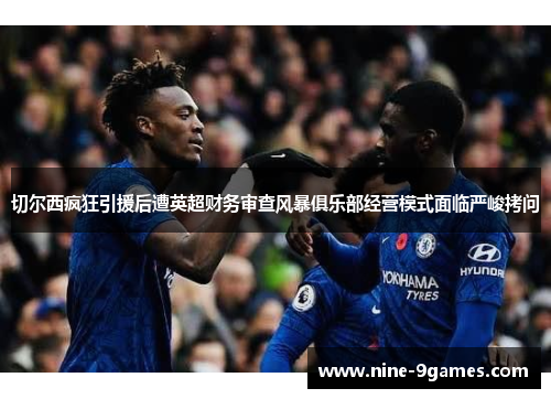 切尔西疯狂引援后遭英超财务审查风暴俱乐部经营模式面临严峻拷问